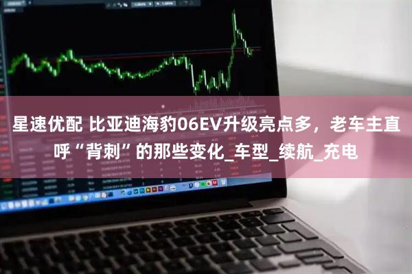 星速优配 比亚迪海豹06EV升级亮点多，老车主直呼“背刺”的那些变化_车型_续航_充电