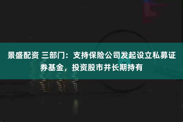 景盛配资 三部门：支持保险公司发起设立私募证券基金，投资股市并长期持有