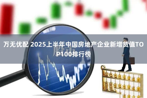 万无优配 2025上半年中国房地产企业新增货值TOP100排行榜
