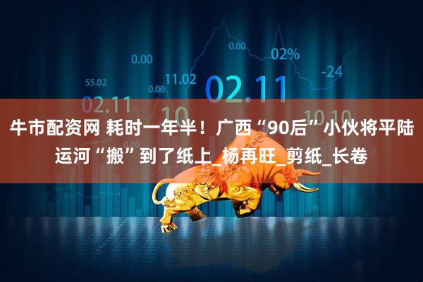 牛市配资网 耗时一年半！广西“90后”小伙将平陆运河“搬”到了纸上_杨再旺_剪纸_长卷