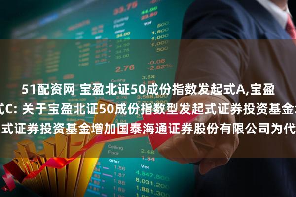 51配资网 宝盈北证50成份指数发起式A,宝盈北证50成份指数发起式C: 关于宝盈北证50成份指数型发起式证券投资基金增加国泰海通证券股份有限公司为代销机构的公告