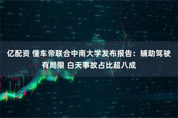 亿配资 懂车帝联合中南大学发布报告：辅助驾驶有局限 白天事故占比超八成