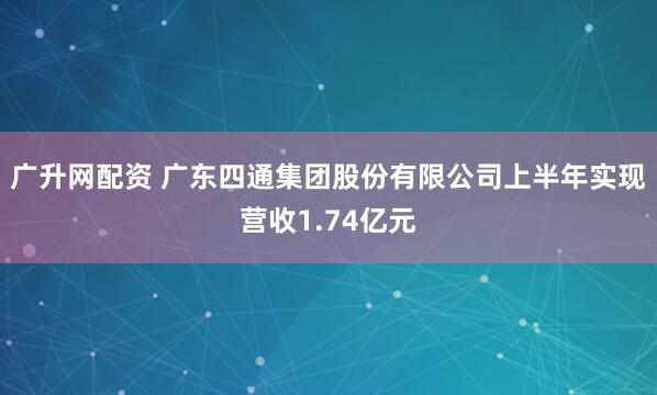 广升网配资 广东四通集团股份有限公司上半年实现营收1.74亿元