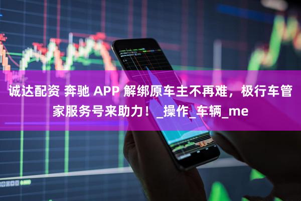 诚达配资 奔驰 APP 解绑原车主不再难，极行车管家服务号来助力！_操作_车辆_me