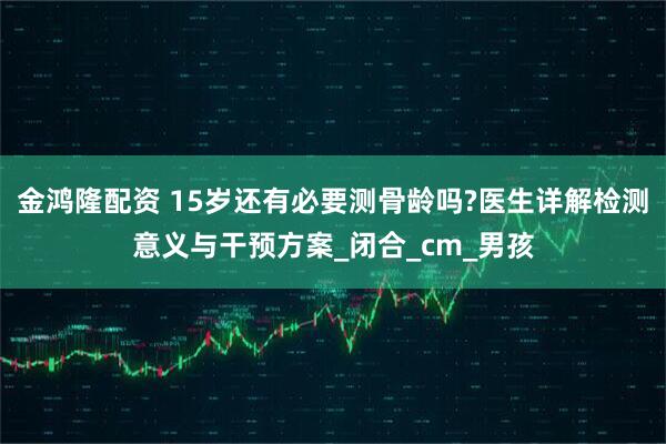 金鸿隆配资 15岁还有必要测骨龄吗?医生详解检测意义与干预方案_闭合_cm_男孩