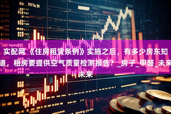 实配网 《住房租赁条例》实施之后，有多少房东知道，租房要提供空气质量检测报告？_房子_甲醛_未来