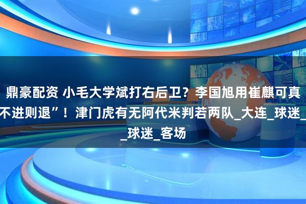 鼎豪配资 小毛大学斌打右后卫？李国旭用崔麒可真是“不进则退”！津门虎有无阿代米判若两队_大连_球迷_客场