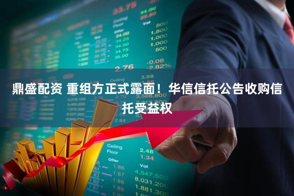 鼎盛配资 重组方正式露面！华信信托公告收购信托受益权