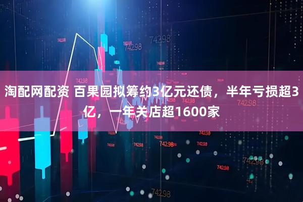淘配网配资 百果园拟筹约3亿元还债，半年亏损超3亿，一年关店超1600家
