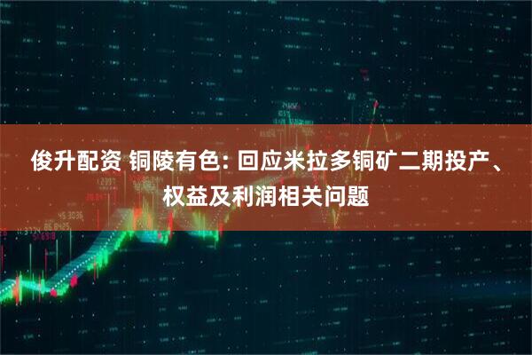 俊升配资 铜陵有色: 回应米拉多铜矿二期投产、权益及利润相关问题