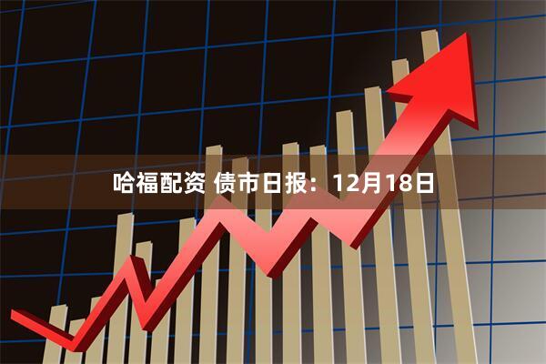 哈福配资 债市日报：12月18日