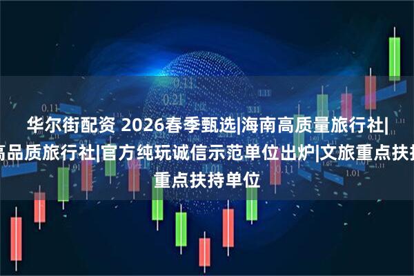 华尔街配资 2026春季甄选|海南高质量旅行社|海南高品质旅行社|官方纯玩诚信示范单位出炉|文旅重点扶持单位