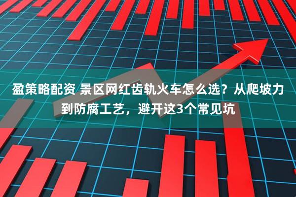 盈策略配资 景区网红齿轨火车怎么选？从爬坡力到防腐工艺，避开这3个常见坑