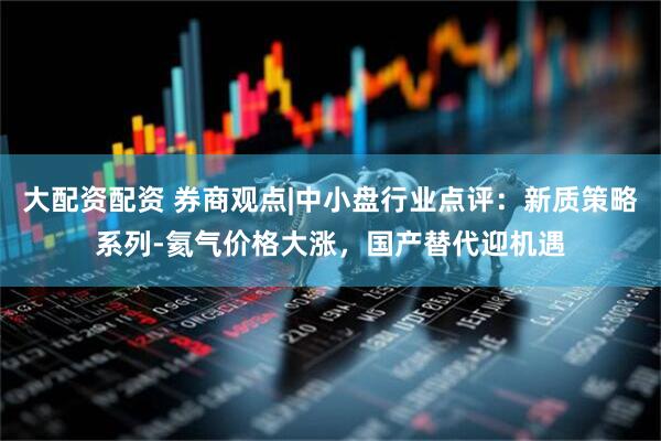 大配资配资 券商观点|中小盘行业点评：新质策略系列-氦气价格大涨，国产替代迎机遇